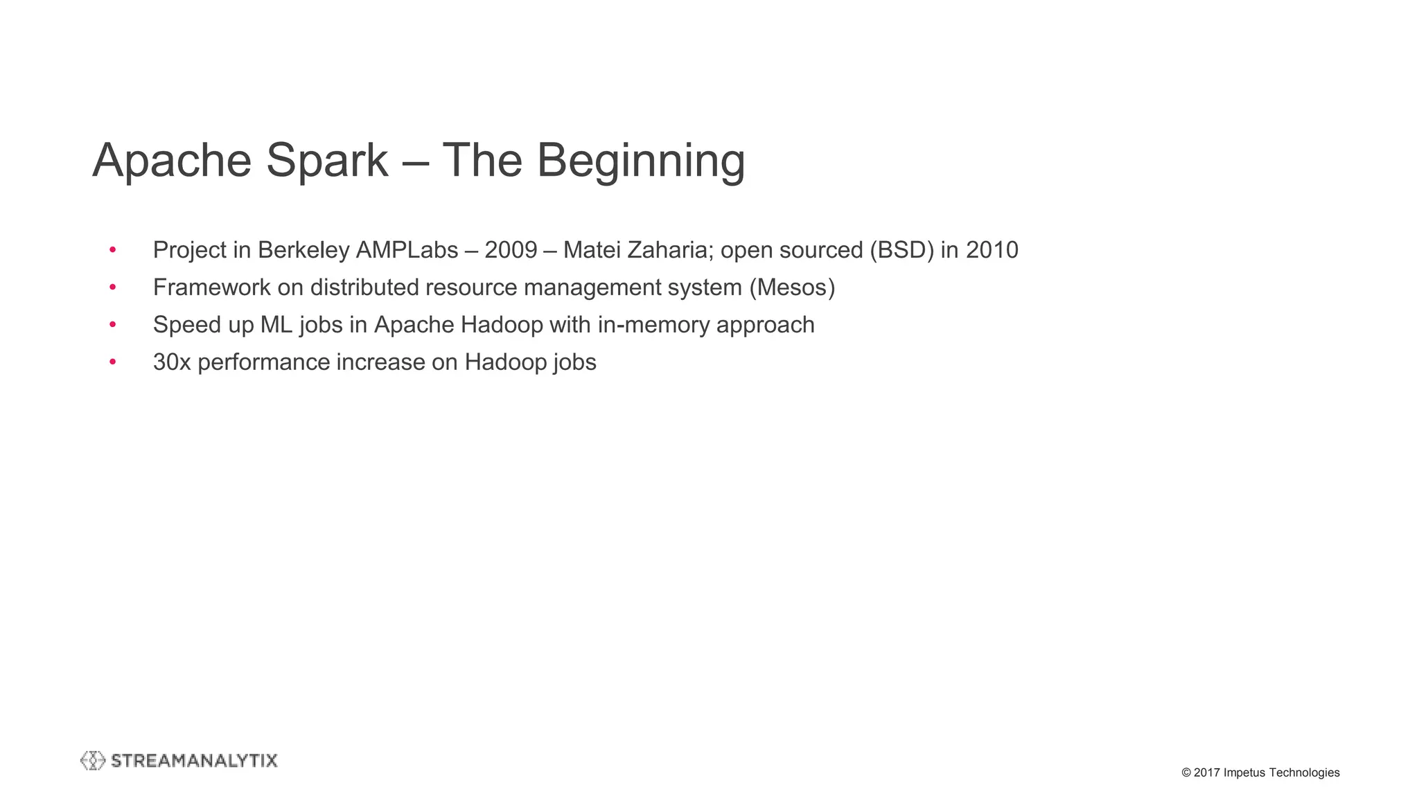 © 2017 Impetus Technologies
• Project in Berkeley AMPLabs – 2009 – Matei Zaharia; open sourced (BSD) in 2010
• Framework on distributed resource management system (Mesos)
• Speed up ML jobs in Apache Hadoop with in-memory approach
• 30x performance increase on Hadoop jobs
Apache Spark – The Beginning
 