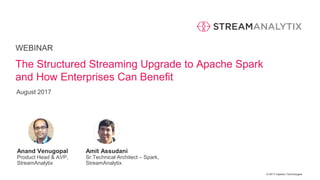 © 2017 Impetus Technologies
WEBINAR
Anand Venugopal
Product Head & AVP,
StreamAnalytix
The Structured Streaming Upgrade to Apache Spark
and How Enterprises Can Benefit
Amit Assudani
Sr.Technical Architect – Spark,
StreamAnalytix
August 2017
 