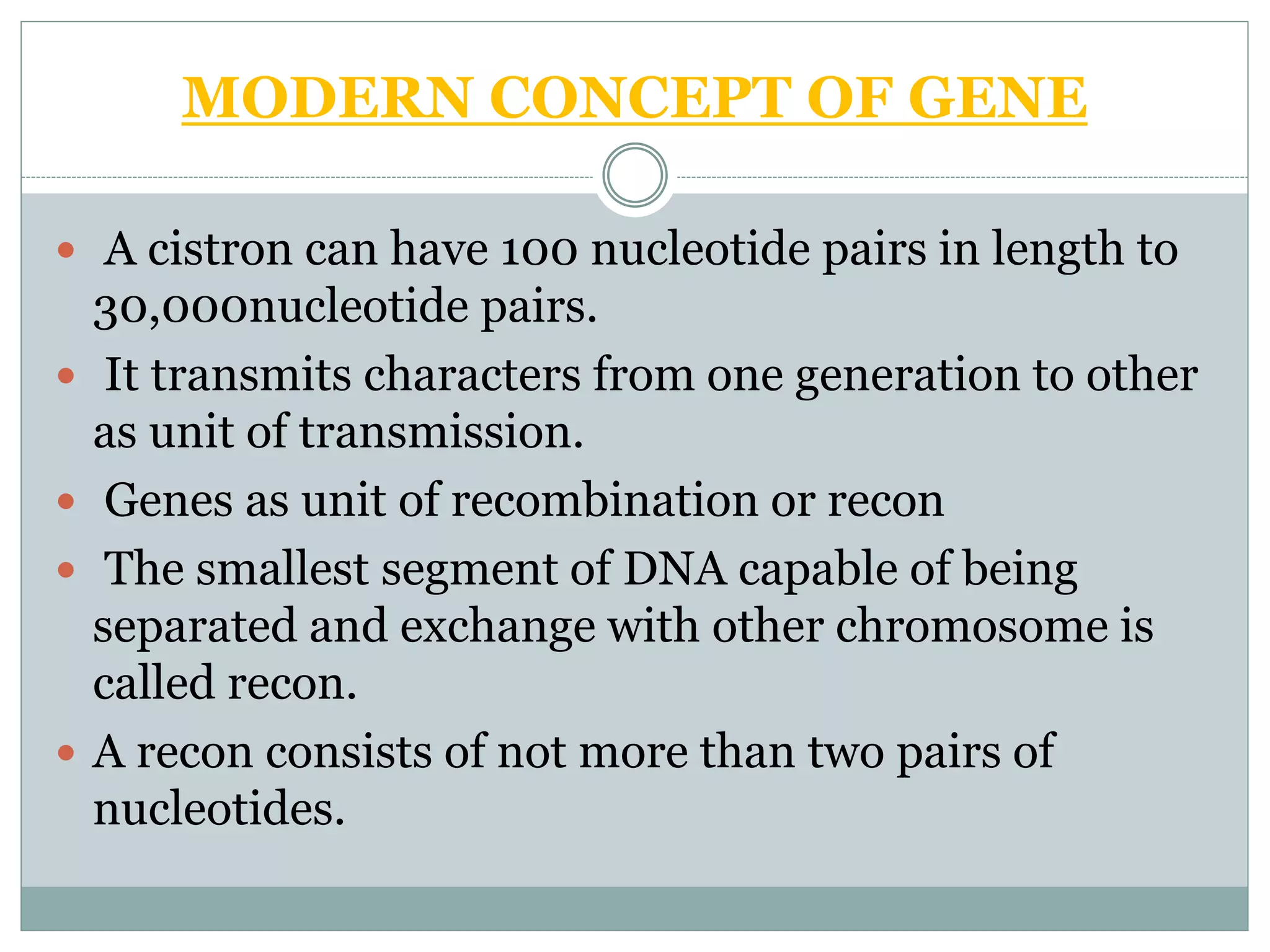 MODERN CONCEPT OF GENE
 A cistron can have 100 nucleotide pairs in length to
30,000nucleotide pairs.
 It transmits characters from one generation to other
as unit of transmission.
 Genes as unit of recombination or recon
 The smallest segment of DNA capable of being
separated and exchange with other chromosome is
called recon.
 A recon consists of not more than two pairs of
nucleotides.
 