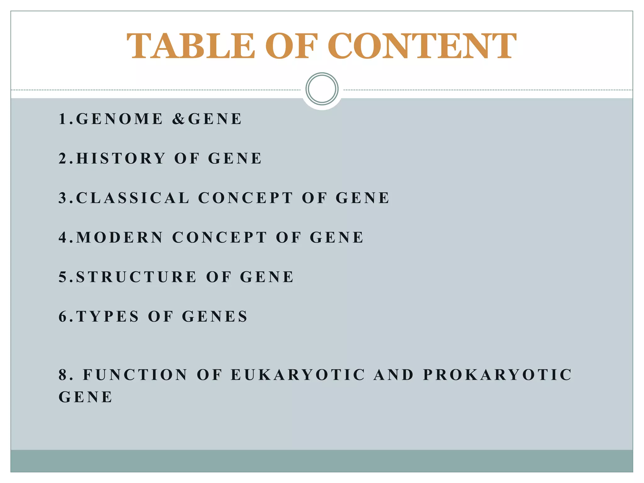 TABLE OF CONTENT
1 . G E N O M E & G E N E
2 . H I S TO RY O F G E N E
3 . C L A S S I C A L C O N C E P T O F G E N E
4 . M O D E R N C O N C E P T O F G E N E
5 . S T R U C T U R E O F G E N E
6 . T Y P E S O F G E N E S
8 . F U N C T I O N O F E U K A RY O T I C A N D P R O K A RY O T I C
G E N E
 