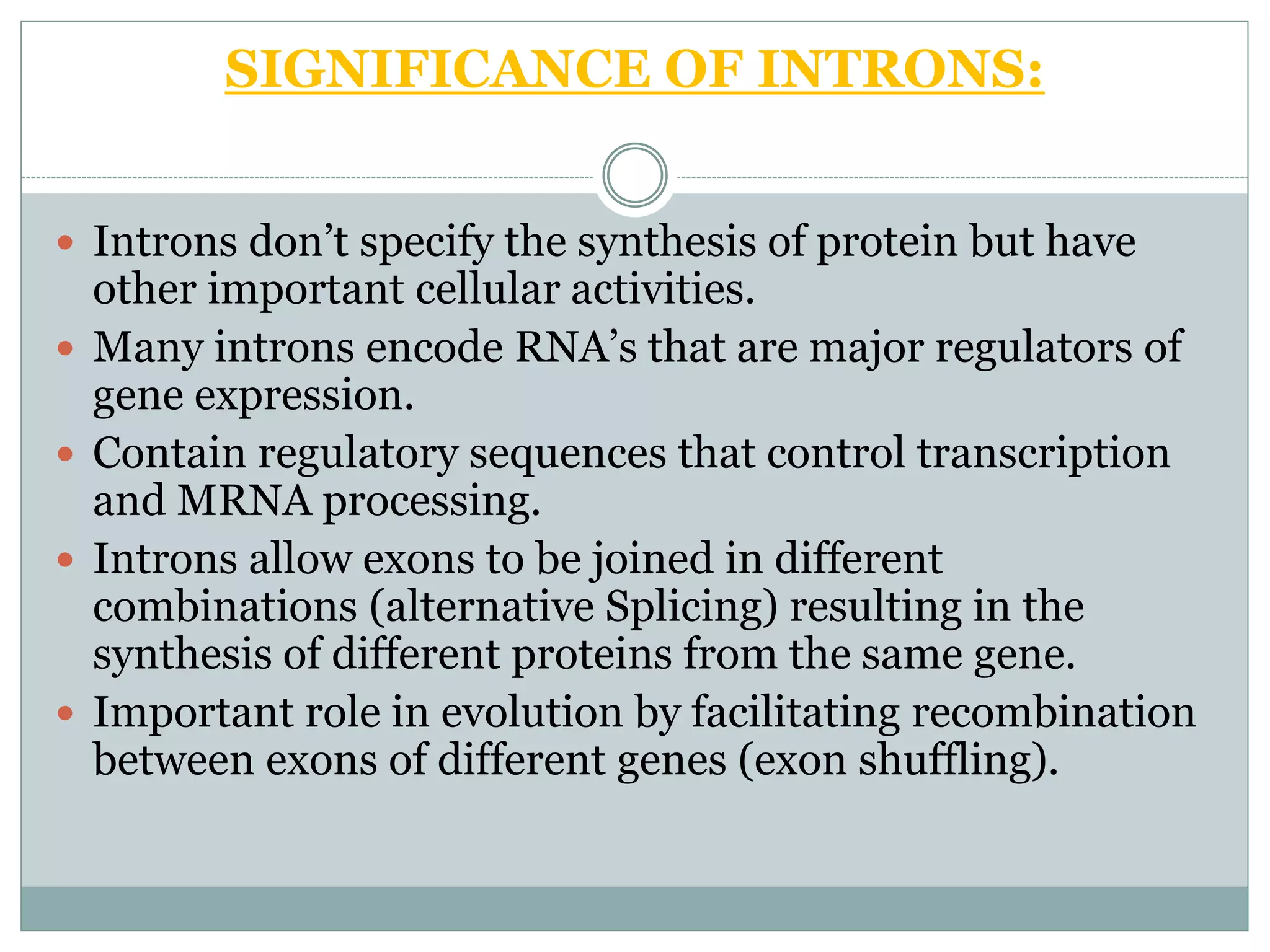SIGNIFICANCE OF INTRONS:
 Introns don’t specify the synthesis of protein but have
other important cellular activities.
 Many introns encode RNA’s that are major regulators of
gene expression.
 Contain regulatory sequences that control transcription
and MRNA processing.
 Introns allow exons to be joined in different
combinations (alternative Splicing) resulting in the
synthesis of different proteins from the same gene.
 Important role in evolution by facilitating recombination
between exons of different genes (exon shuffling).
 