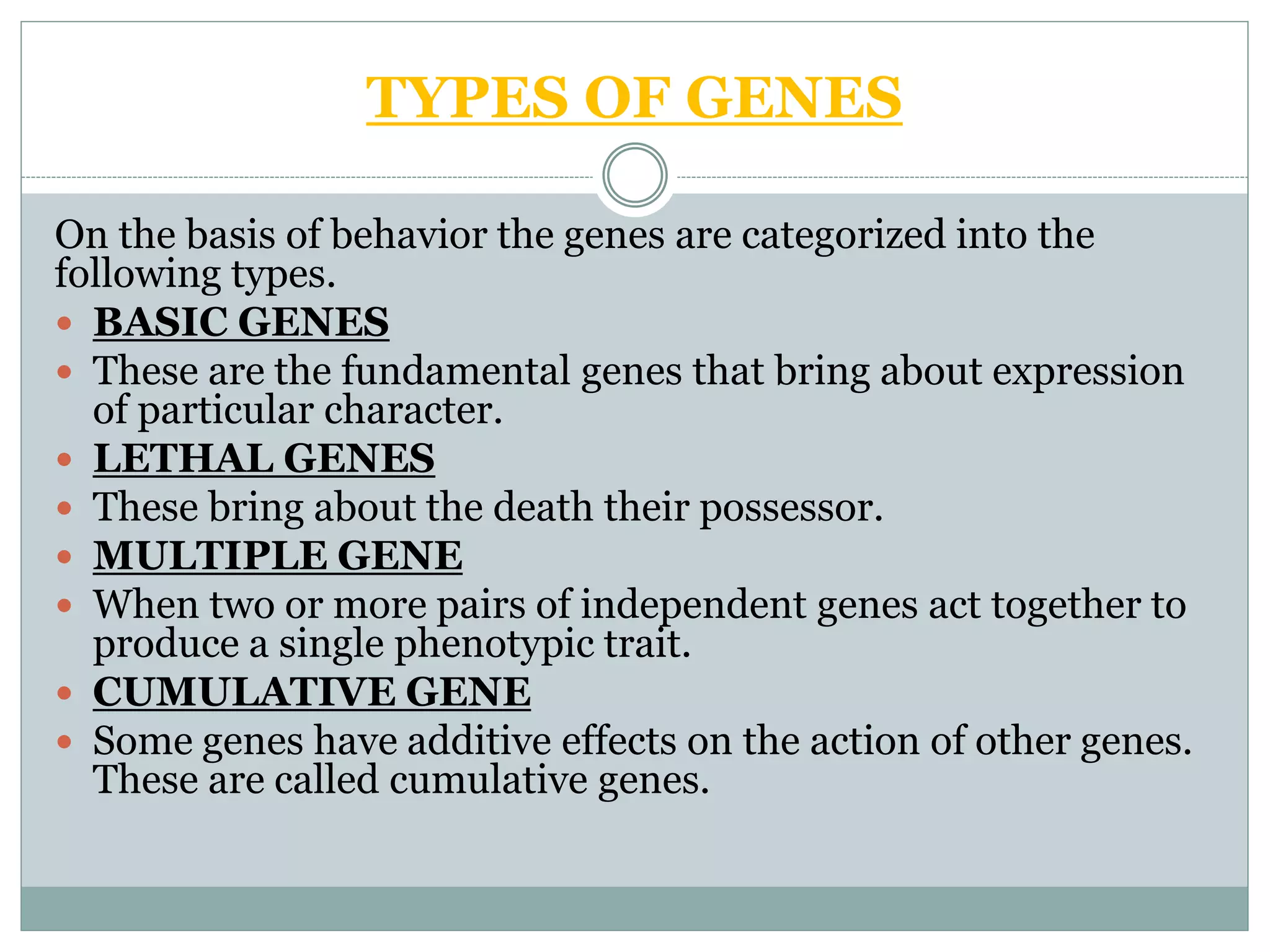 TYPES OF GENES
On the basis of behavior the genes are categorized into the
following types.
 BASIC GENES
 These are the fundamental genes that bring about expression
of particular character.
 LETHAL GENES
 These bring about the death their possessor.
 MULTIPLE GENE
 When two or more pairs of independent genes act together to
produce a single phenotypic trait.
 CUMULATIVE GENE
 Some genes have additive effects on the action of other genes.
These are called cumulative genes.
 
