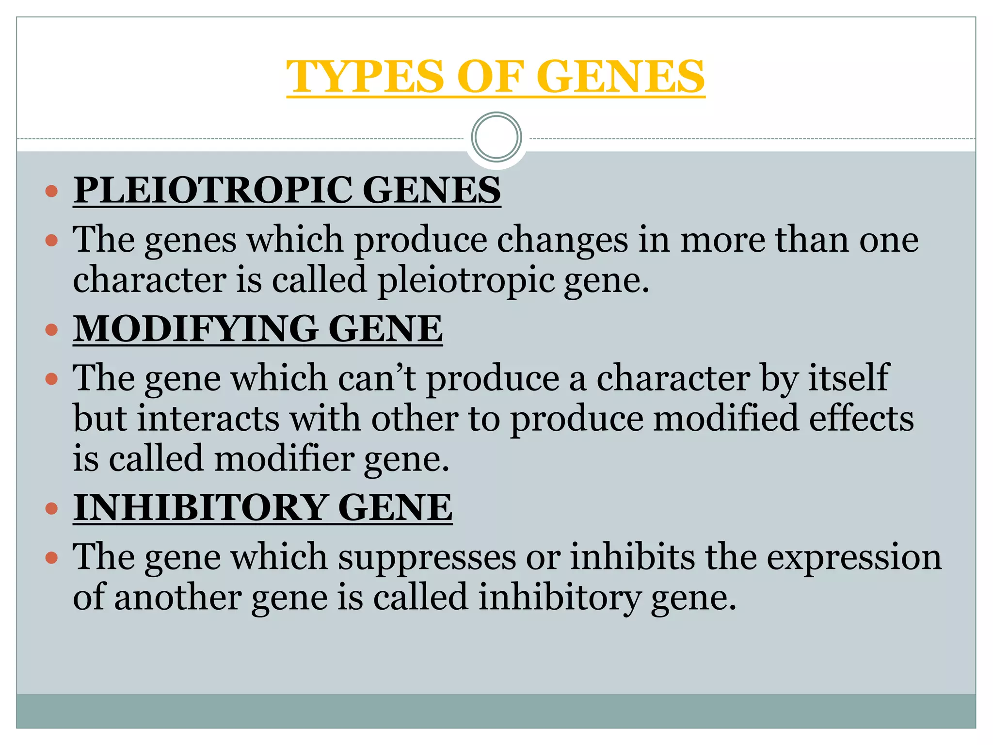 TYPES OF GENES
 PLEIOTROPIC GENES
 The genes which produce changes in more than one
character is called pleiotropic gene.
 MODIFYING GENE
 The gene which can’t produce a character by itself
but interacts with other to produce modified effects
is called modifier gene.
 INHIBITORY GENE
 The gene which suppresses or inhibits the expression
of another gene is called inhibitory gene.
 