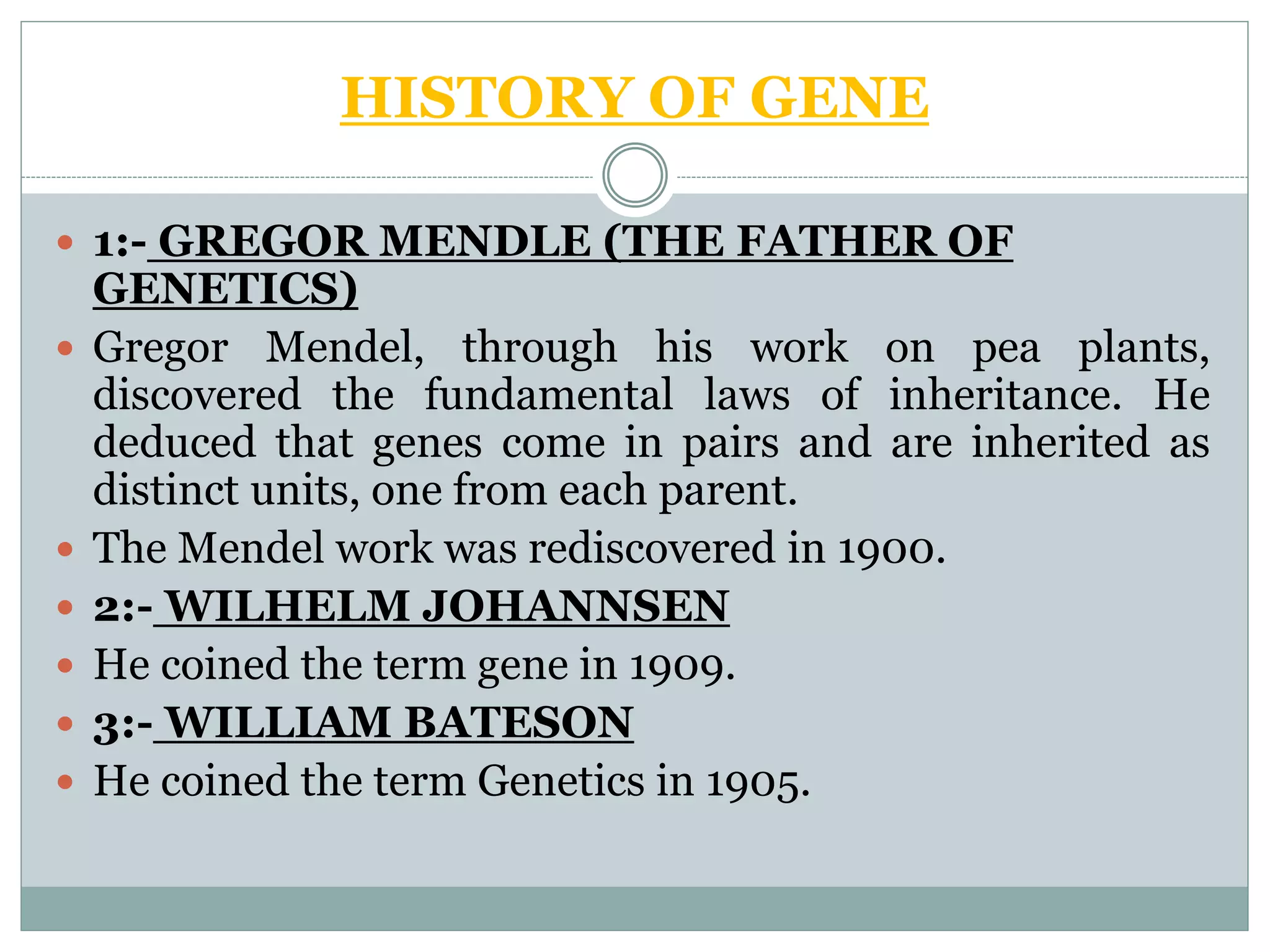 HISTORY OF GENE
 1:- GREGOR MENDLE (THE FATHER OF
GENETICS)
 Gregor Mendel, through his work on pea plants,
discovered the fundamental laws of inheritance. He
deduced that genes come in pairs and are inherited as
distinct units, one from each parent.
 The Mendel work was rediscovered in 1900.
 2:- WILHELM JOHANNSEN
 He coined the term gene in 1909.
 3:- WILLIAM BATESON
 He coined the term Genetics in 1905.
 