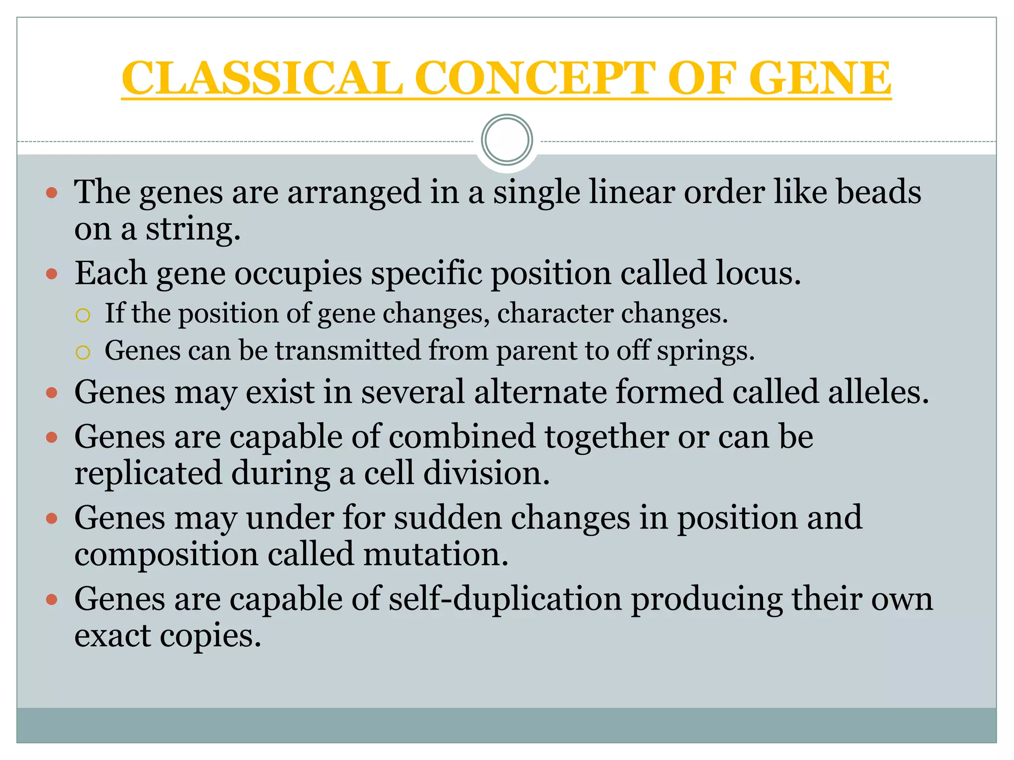 CLASSICAL CONCEPT OF GENE
 The genes are arranged in a single linear order like beads
on a string.
 Each gene occupies specific position called locus.
 If the position of gene changes, character changes.
 Genes can be transmitted from parent to off springs.
 Genes may exist in several alternate formed called alleles.
 Genes are capable of combined together or can be
replicated during a cell division.
 Genes may under for sudden changes in position and
composition called mutation.
 Genes are capable of self-duplication producing their own
exact copies.
 