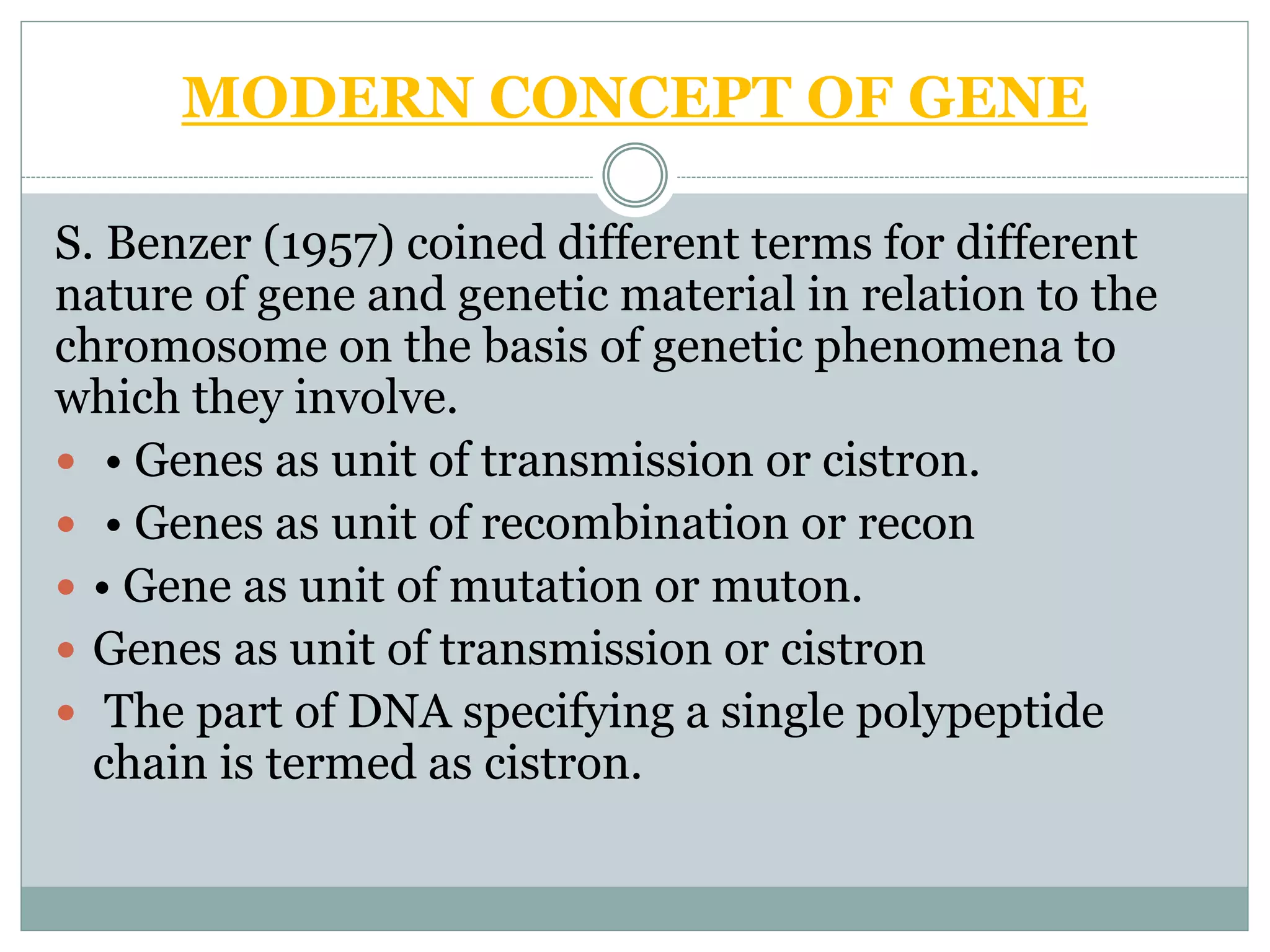 MODERN CONCEPT OF GENE
S. Benzer (1957) coined different terms for different
nature of gene and genetic material in relation to the
chromosome on the basis of genetic phenomena to
which they involve.
 • Genes as unit of transmission or cistron.
 • Genes as unit of recombination or recon
 • Gene as unit of mutation or muton.
 Genes as unit of transmission or cistron
 The part of DNA specifying a single polypeptide
chain is termed as cistron.
 