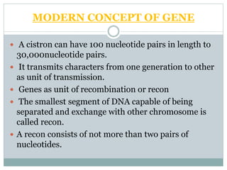 MODERN CONCEPT OF GENE
 A cistron can have 100 nucleotide pairs in length to
30,000nucleotide pairs.
 It transmits characters from one generation to other
as unit of transmission.
 Genes as unit of recombination or recon
 The smallest segment of DNA capable of being
separated and exchange with other chromosome is
called recon.
 A recon consists of not more than two pairs of
nucleotides.
 