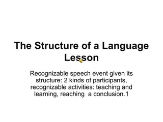 The Structure of a Language
          Lesson
   Recognizable speech event given its
     structure: 2 kinds of participants,
   recognizable activities: teaching and
    learning, reaching a conclusion.1
 