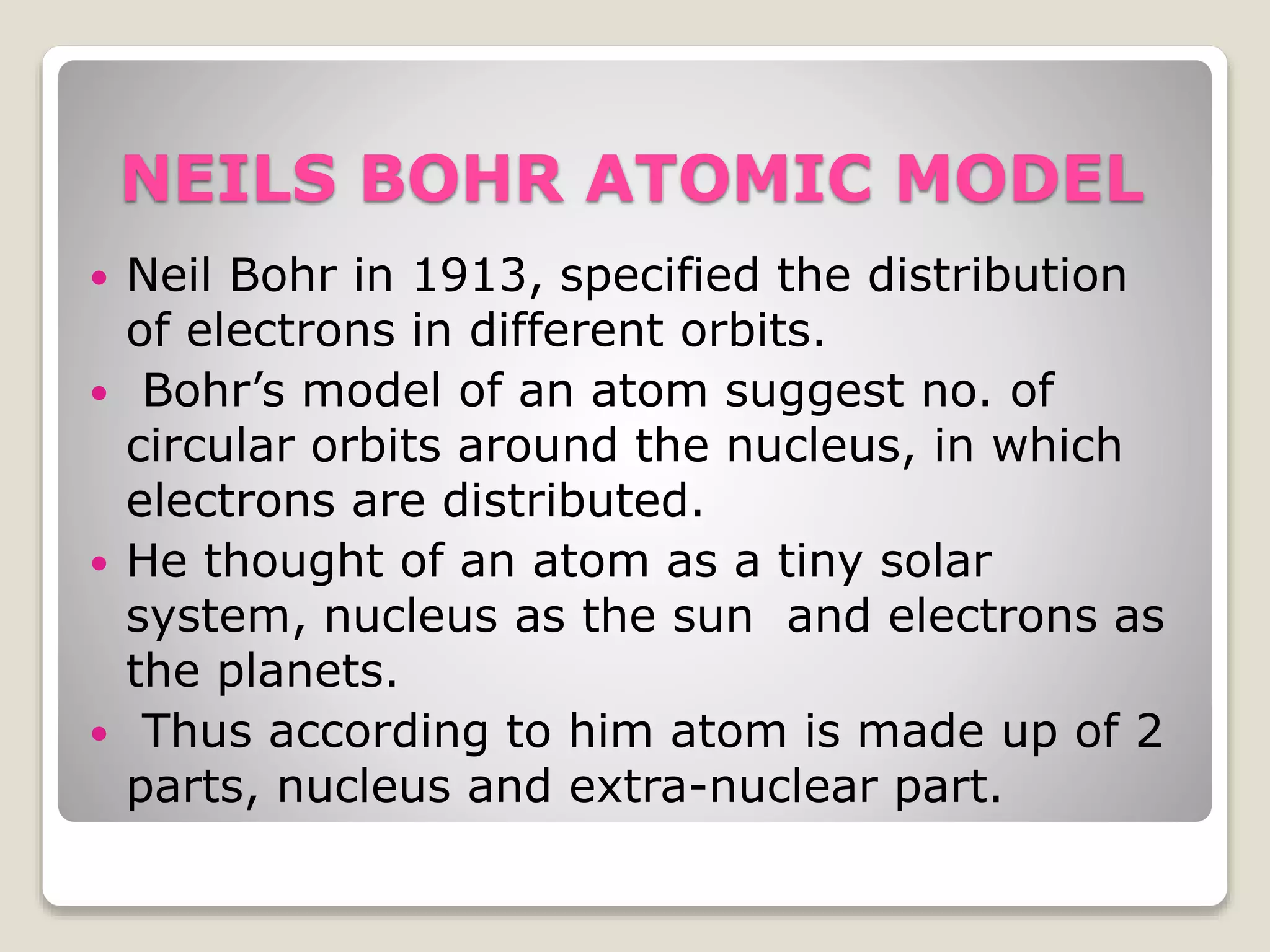 RUTHERFORD’S ATOMIC MODEL
 As per Rutherford’s atomic model atom
is hollow.
 With lot of empty space.
 The nucleus is at the center of the as per
Rutherford’s atomic model.
 The positive charge is concentrated in
the nucleus.
 Electrons revolve around the nucleus in
specific orbit.
 