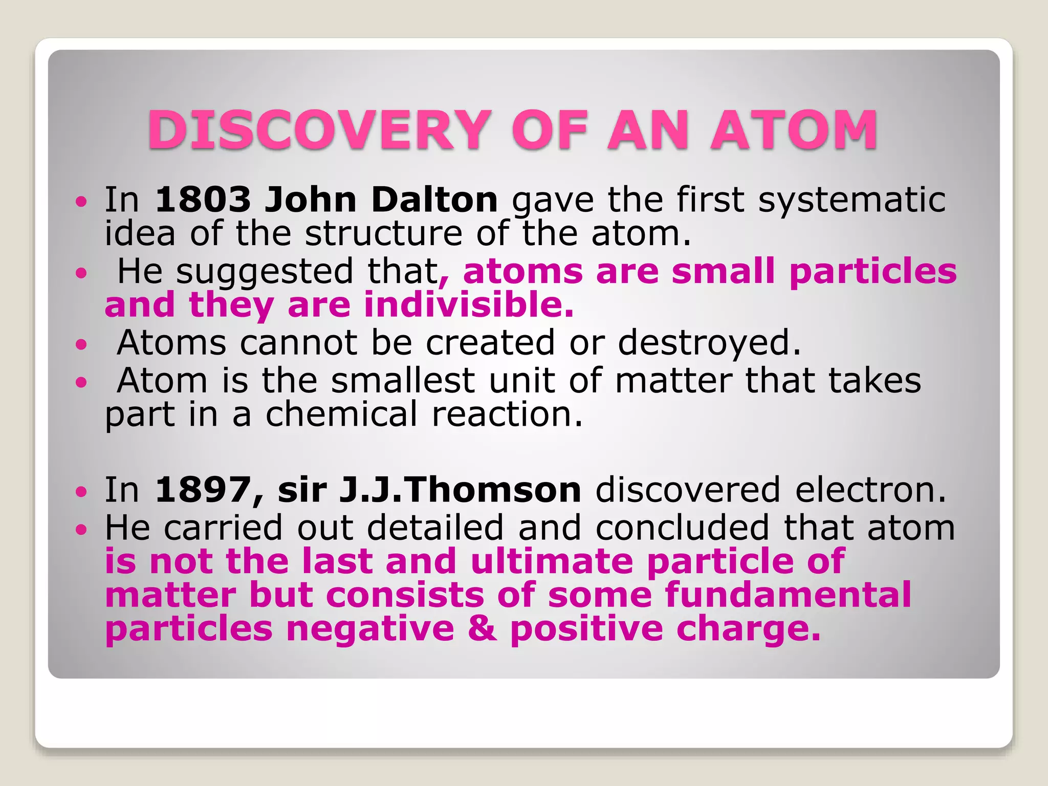 DISCOVERY OF AN ATOM
 In 1803 John Dalton gave the first systematic
idea of the structure of the atom.
 He suggested that, atoms are small particles
and they are indivisible.
 Atoms cannot be created or destroyed.
 Atom is the smallest unit of matter that takes
part in a chemical reaction.
 In 1897, sir J.J.Thomson discovered electron.
 He carried out detailed and concluded that atom
is not the last and ultimate particle of
matter but consists of some fundamental
particles negative & positive charge.
 