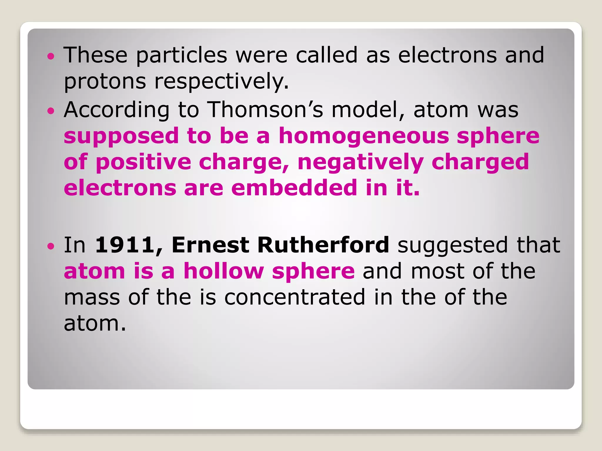  These particles were called as electrons and
protons respectively.
 According to Thomson’s model, atom was
supposed to be a homogeneous sphere
of positive charge, negatively charged
electrons are embedded in it.
 In 1911, Ernest Rutherford suggested that
atom is a hollow sphere and most of the
mass of the is concentrated in the of the
atom.
 