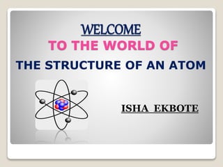WELCOME
TO THE WORLD OF
THE STRUCTURE OF AN ATOM
ISHA EKBOTE
 