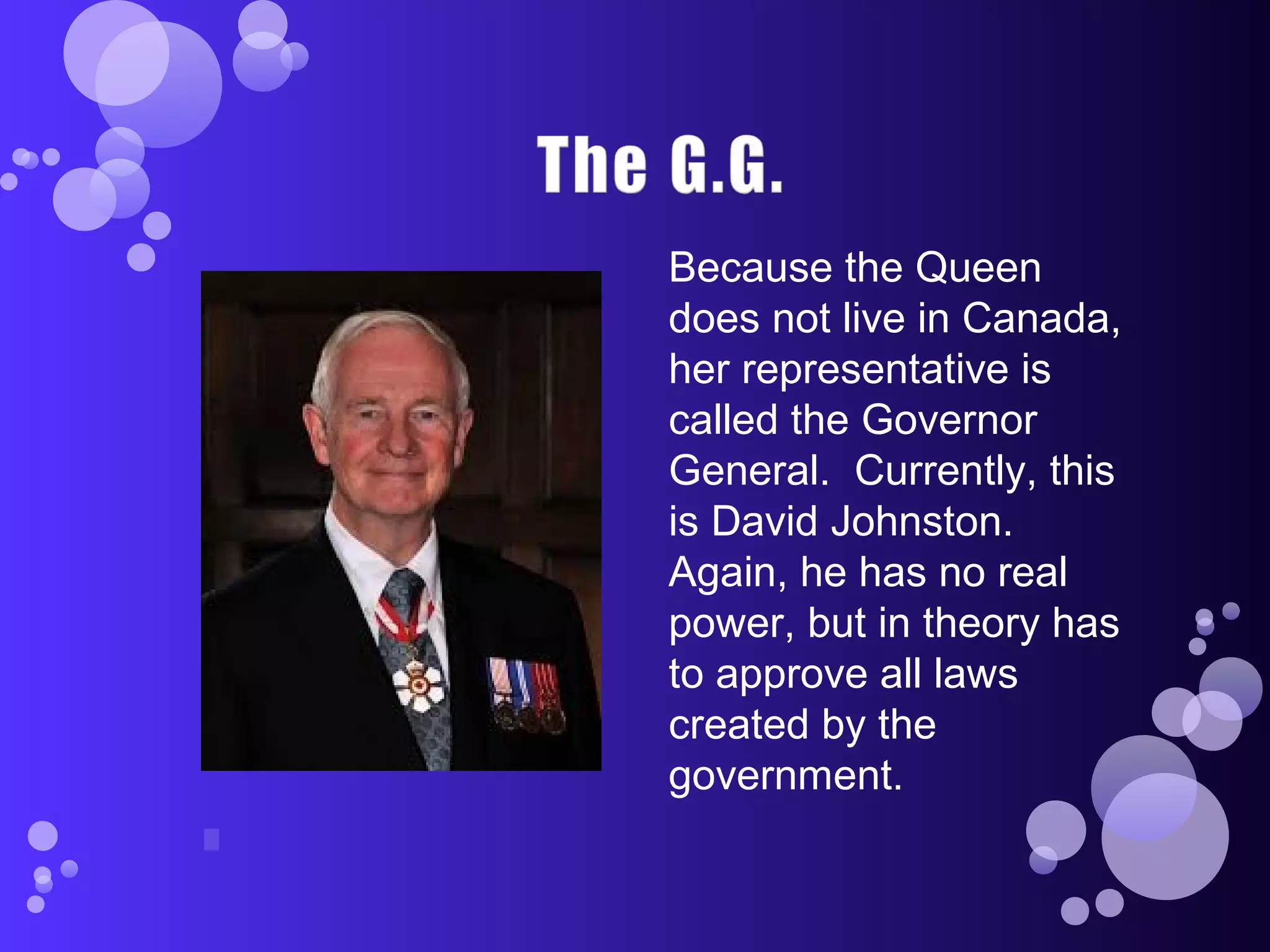 Because the Queen
does not live in Canada,
her representative is
called the Governor
General. Currently, this
is David Johnston.
Again, he has no real
power, but in theory has
to approve all laws
created by the
government.
 