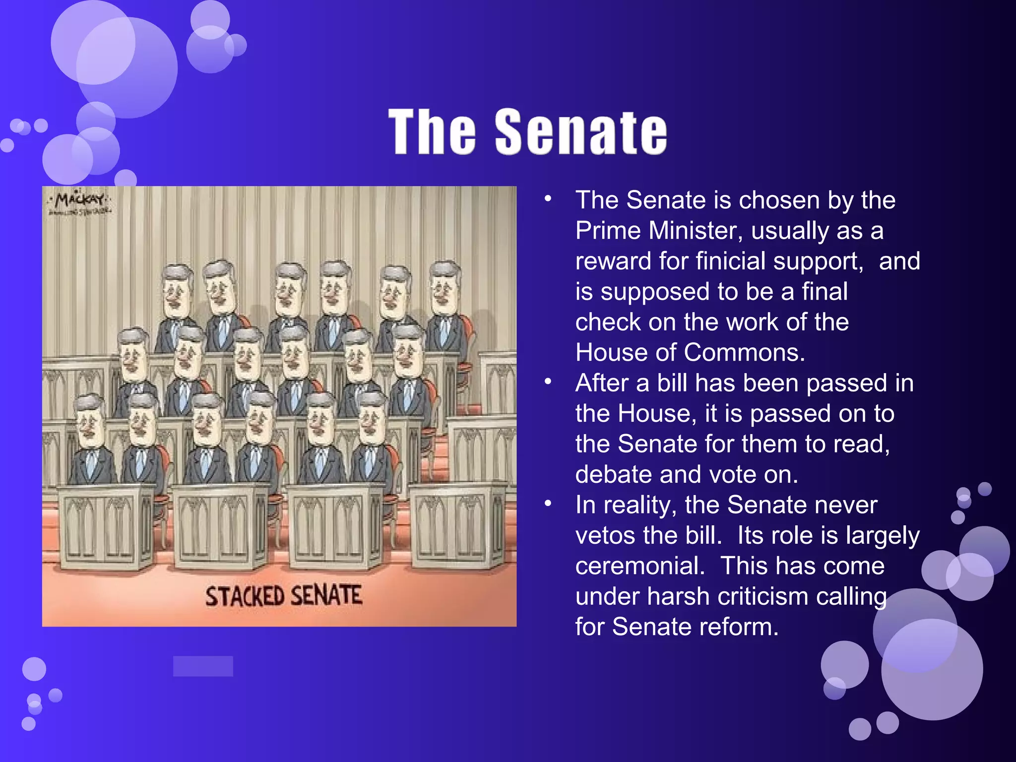 • The Senate is chosen by the
Prime Minister, usually as a
reward for finicial support, and
is supposed to be a final
check on the work of the
House of Commons.
• After a bill has been passed in
the House, it is passed on to
the Senate for them to read,
debate and vote on.
• In reality, the Senate never
vetos the bill. Its role is largely
ceremonial. This has come
under harsh criticism calling
for Senate reform.
 