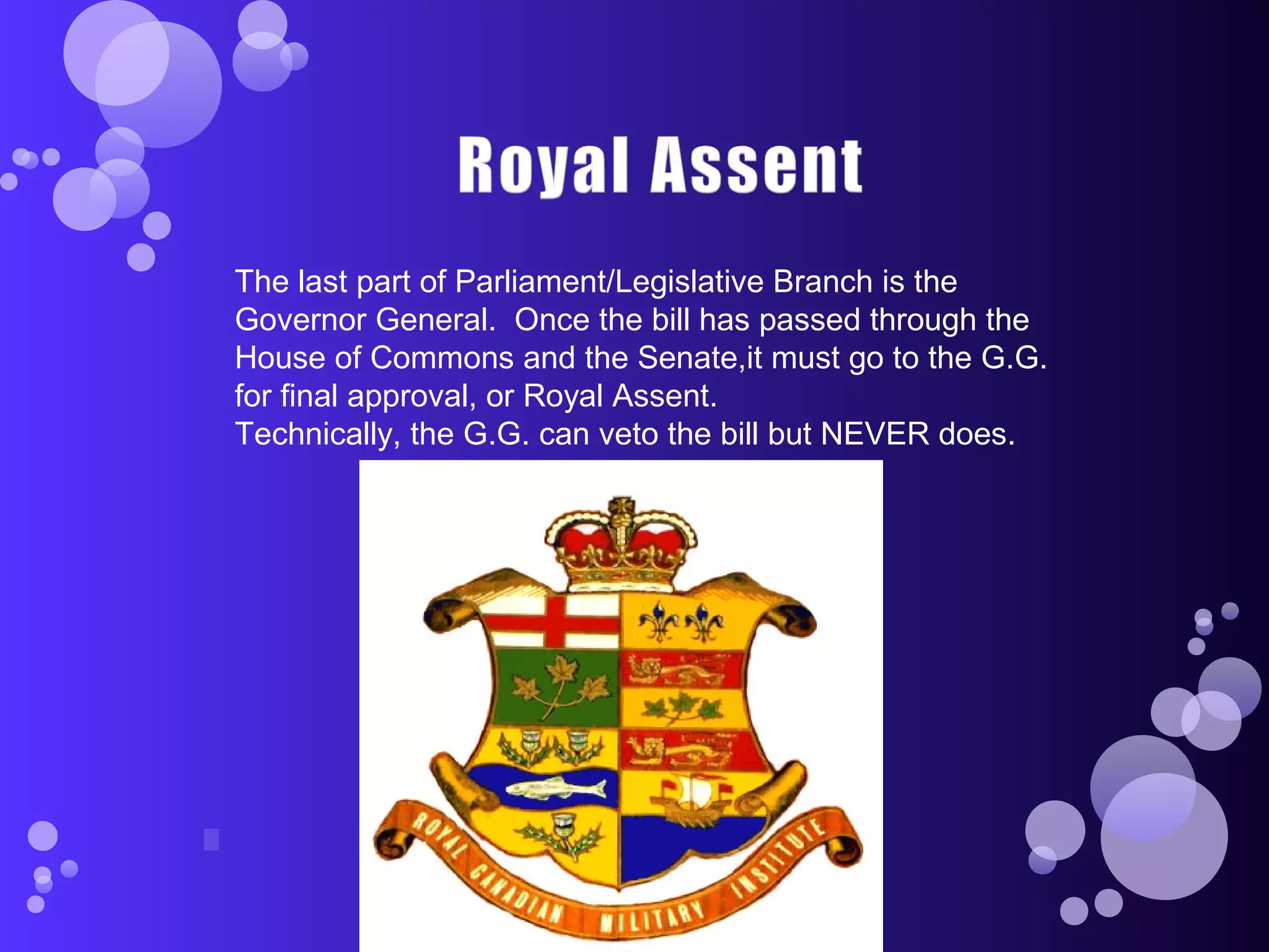 The last part of Parliament/Legislative Branch is the
Governor General. Once the bill has passed through the
House of Commons and the Senate,it must go to the G.G.
for final approval, or Royal Assent.
Technically, the G.G. can veto the bill but NEVER does.
 