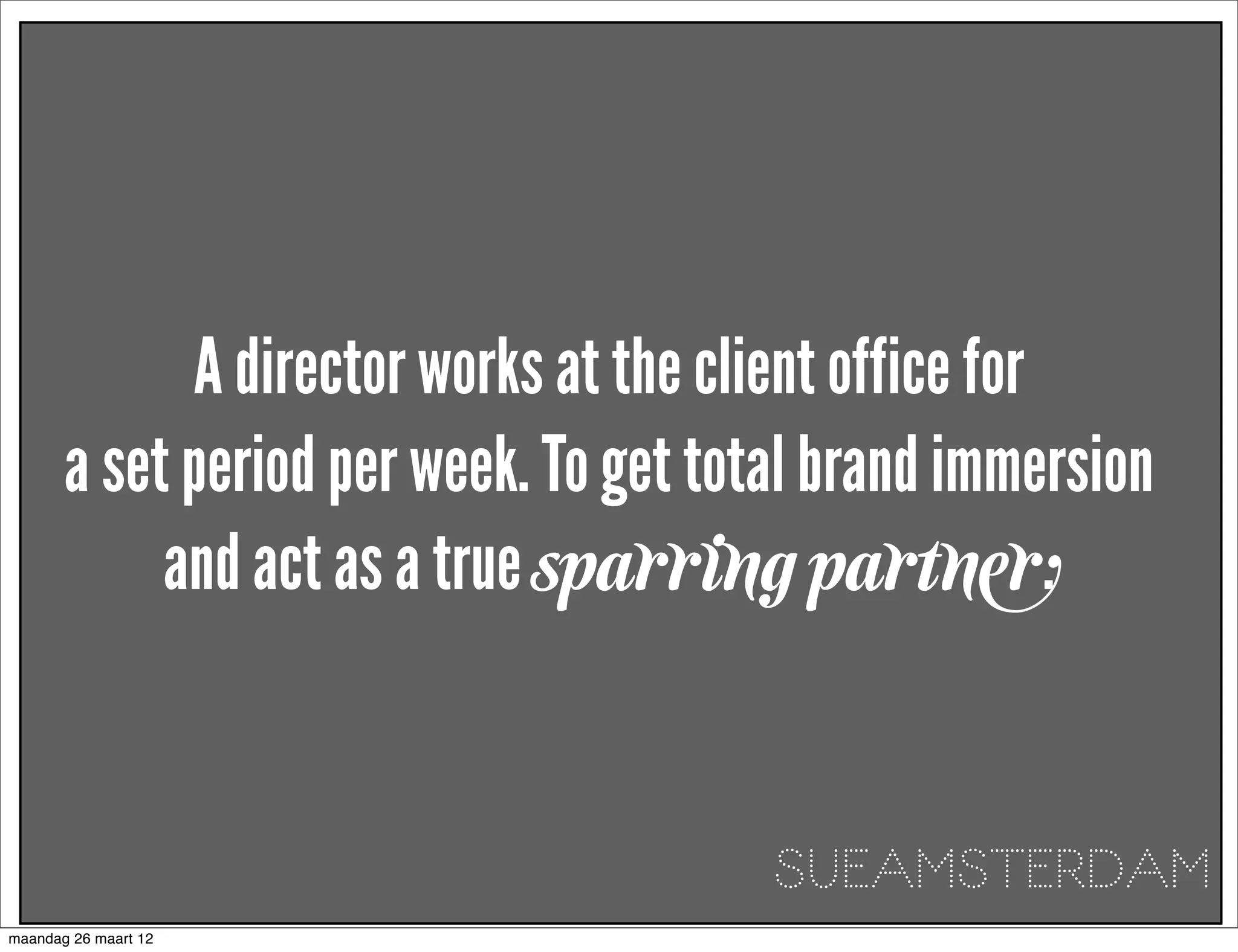 A director works at the client office for
       a set period per week. To get total brand immersion
            and act as a true sparring partner.


                                        SUEAMSTERDAM
maandag 26 maart 12
 