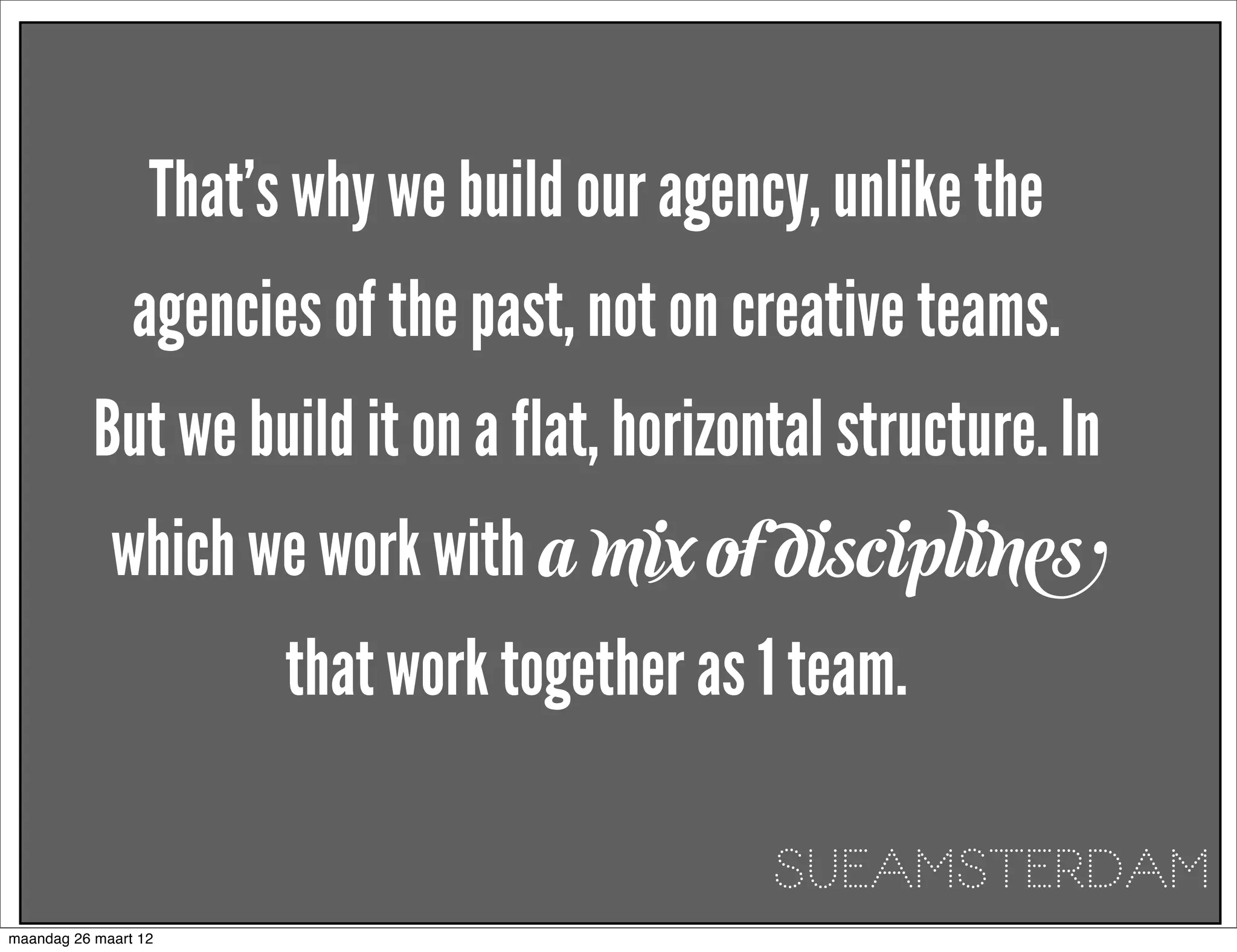 That’s why we build our agency, unlike the
                agencies of the past, not on creative teams.
           But we build it on a flat, horizontal structure. In
             which we work with a mix of disciplines
                        that work together as 1 team.

                                               SUEAMSTERDAM
maandag 26 maart 12
 