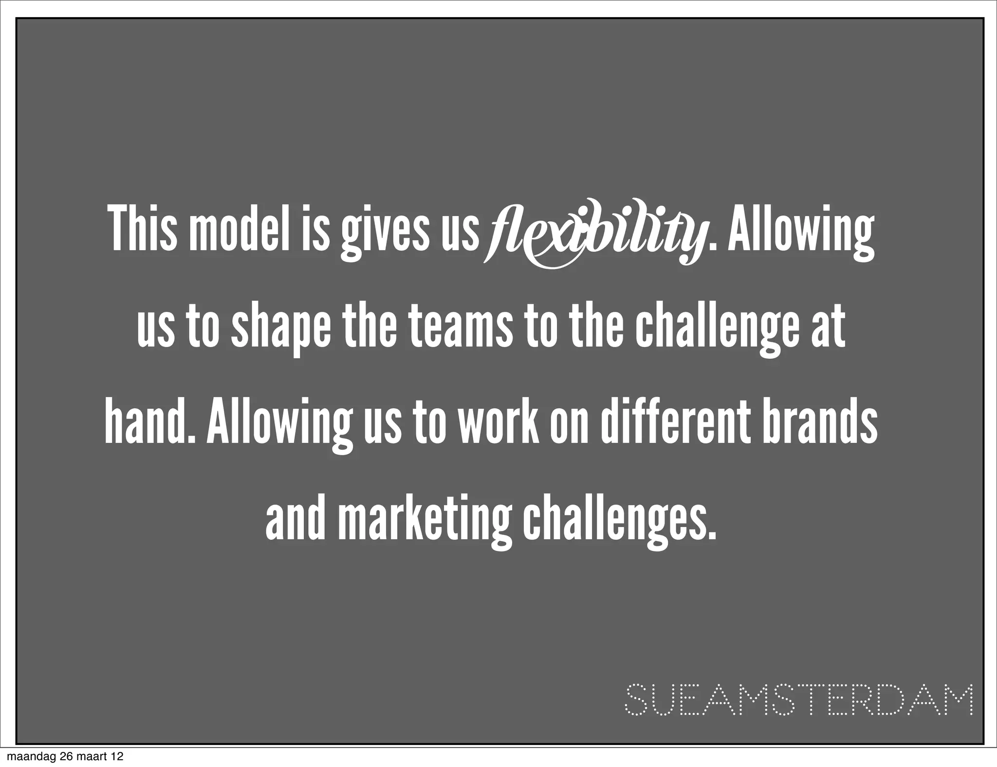 This model is gives us ﬂexibility. Allowing
                      us to shape the teams to the challenge at
               hand. Allowing us to work on different brands
                             and marketing challenges. 

                                                  SUEAMSTERDAM
maandag 26 maart 12
 