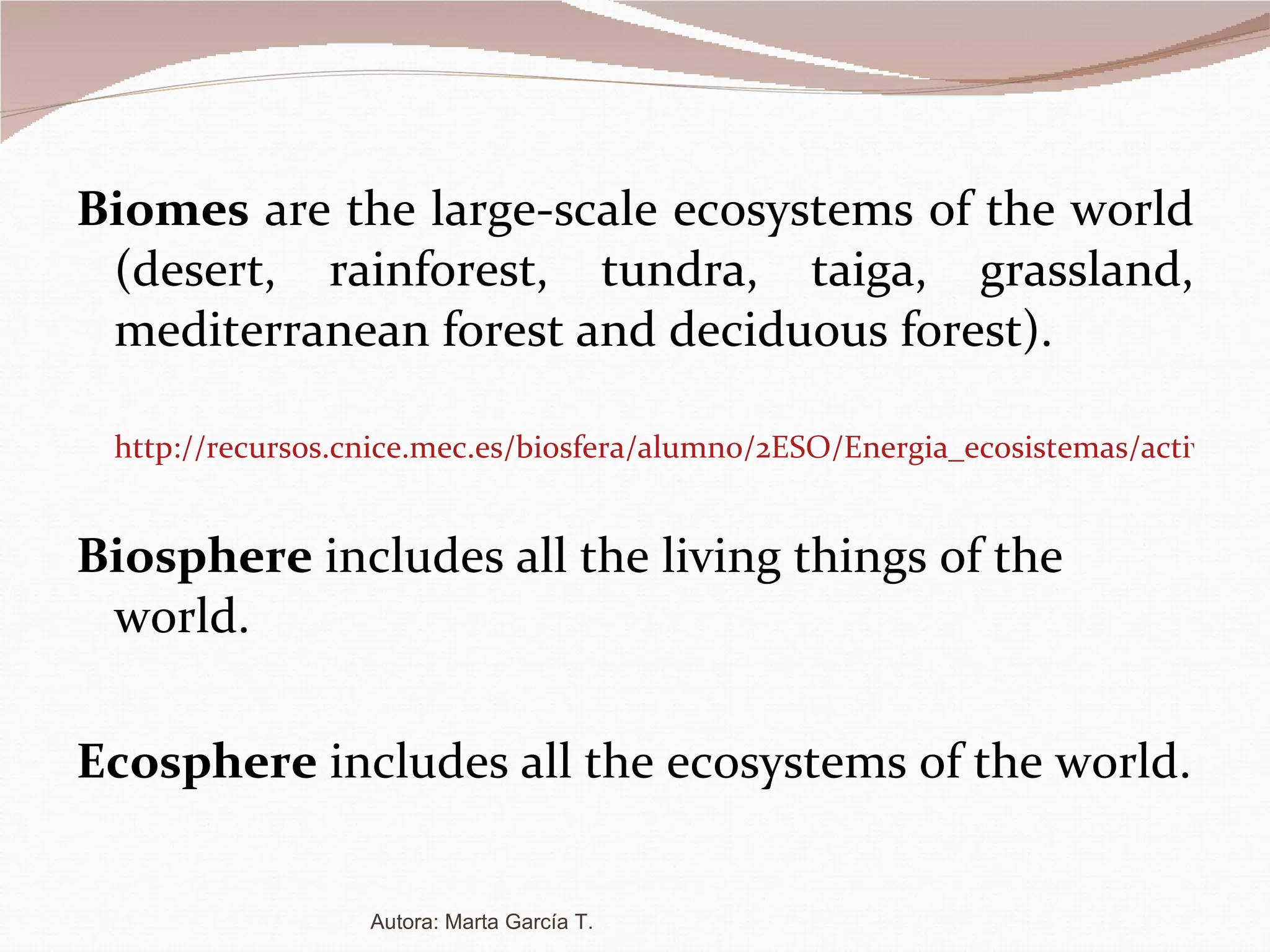Biomes  are the large-scale ecosystems of the world (desert, rainforest, tundra, taiga, grassland, mediterranean forest and deciduous forest). http://recursos.cnice.mec.es/biosfera/alumno/2ESO/Energia_ecosistemas/actividad3.htm Biosphere  includes all the living things of the world. Ecosphere  includes all the ecosystems of the world. Autora: Marta García T. 