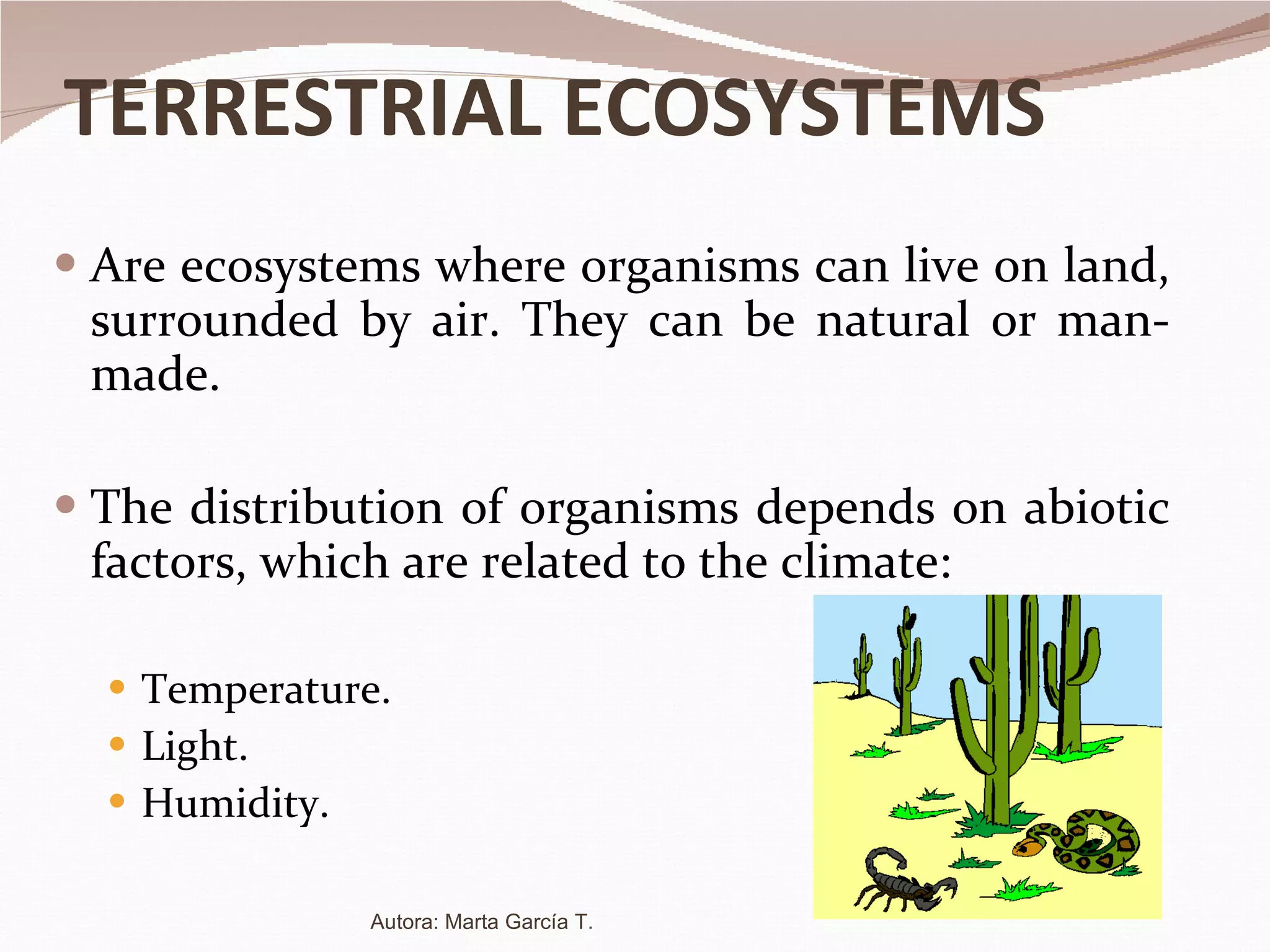 TERRESTRIAL ECOSYSTEMS Are ecosystems where organisms can live on land, surrounded by air. They can be natural or man-made. The distribution of organisms depends on abiotic factors, which are related to the climate: Temperature. Light. Humidity. Autora: Marta García T. 