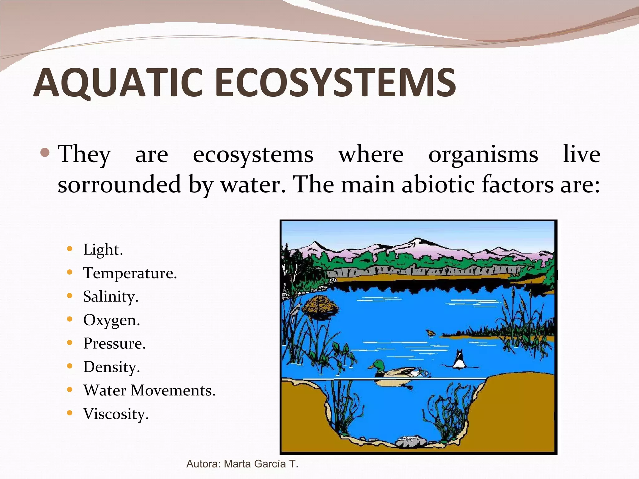 AQUATIC ECOSYSTEMS They are ecosystems where organisms live sorrounded by water. The main abiotic factors are: Light. Temperature. Salinity. Oxygen. Pressure. Density. Water Movements. Viscosity. Autora: Marta García T. 