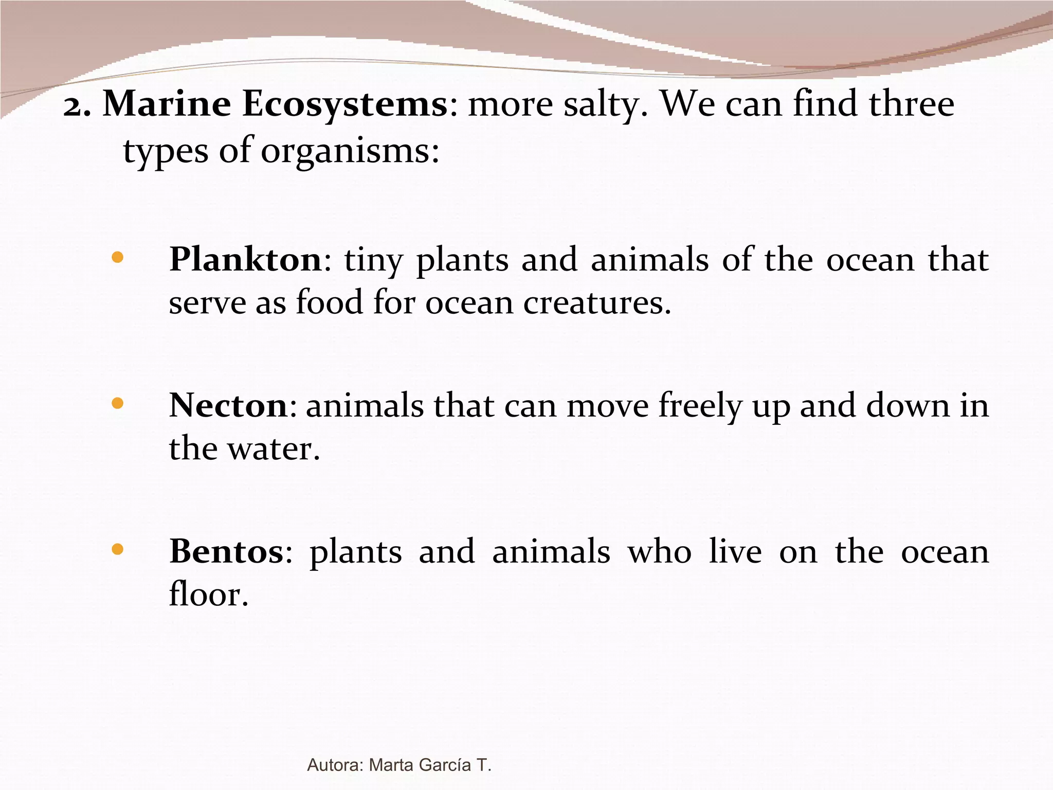 2. Marine   Ecosystems : more salty. We can find three types of organisms: Plankton : tiny plants and animals of the ocean that serve as food for ocean creatures. Necton : animals that can move freely up and down in the water. Bentos : plants and animals who live on the ocean floor. Autora: Marta García T. 