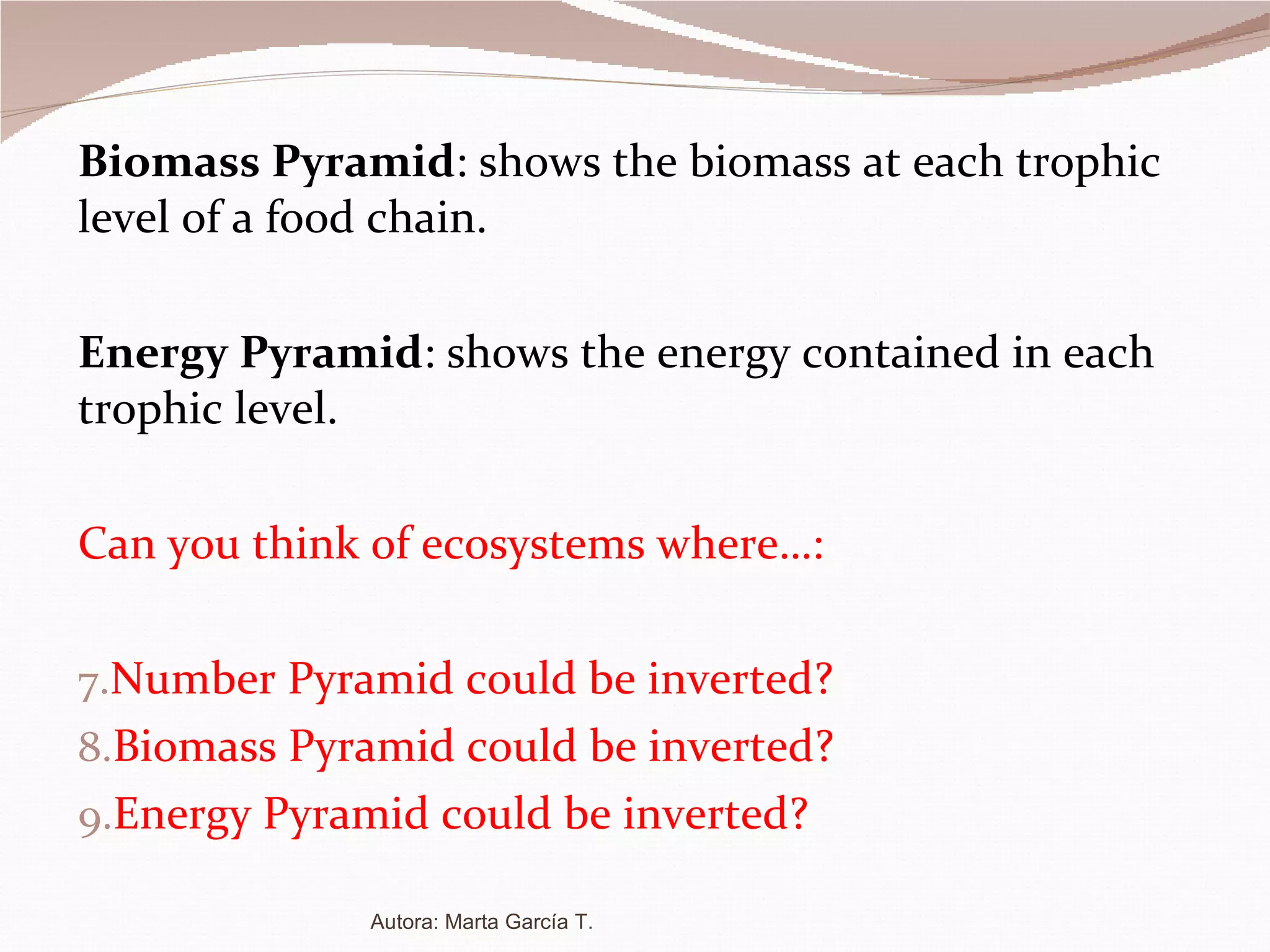 Biomass Pyramid :  shows the biomass at each trophic level of a food chain. Energy Pyramid : shows the energy contained in each trophic level. Can you think of ecosystems where…: Number Pyramid could be inverted? Biomass Pyramid could be inverted? Energy Pyramid could be inverted? Autora: Marta García T. 