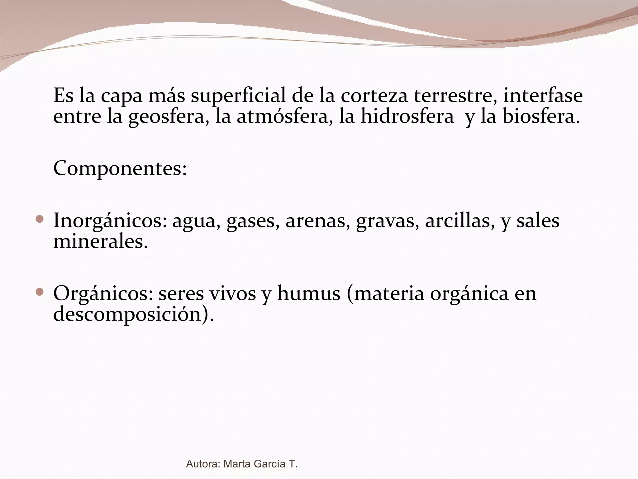 Es la capa más superficial de la corteza terrestre, interfase entre la geosfera, la atmósfera, la hidrosfera  y la biosfera. Componentes: Inorgánicos: agua, gases, arenas, gravas, arcillas, y sales minerales. Orgánicos: seres vivos y humus (materia orgánica en descomposición). Autora: Marta García T. 