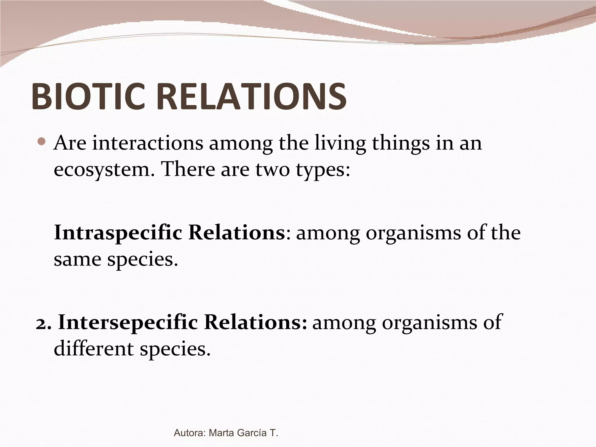 BIOTIC RELATIONS Are interactions among the living things in an ecosystem. There are two types: Intraspecific Relations : among organisms of the same species. 2. Intersepecific Relations:  among organisms of different species. Autora: Marta García T. 