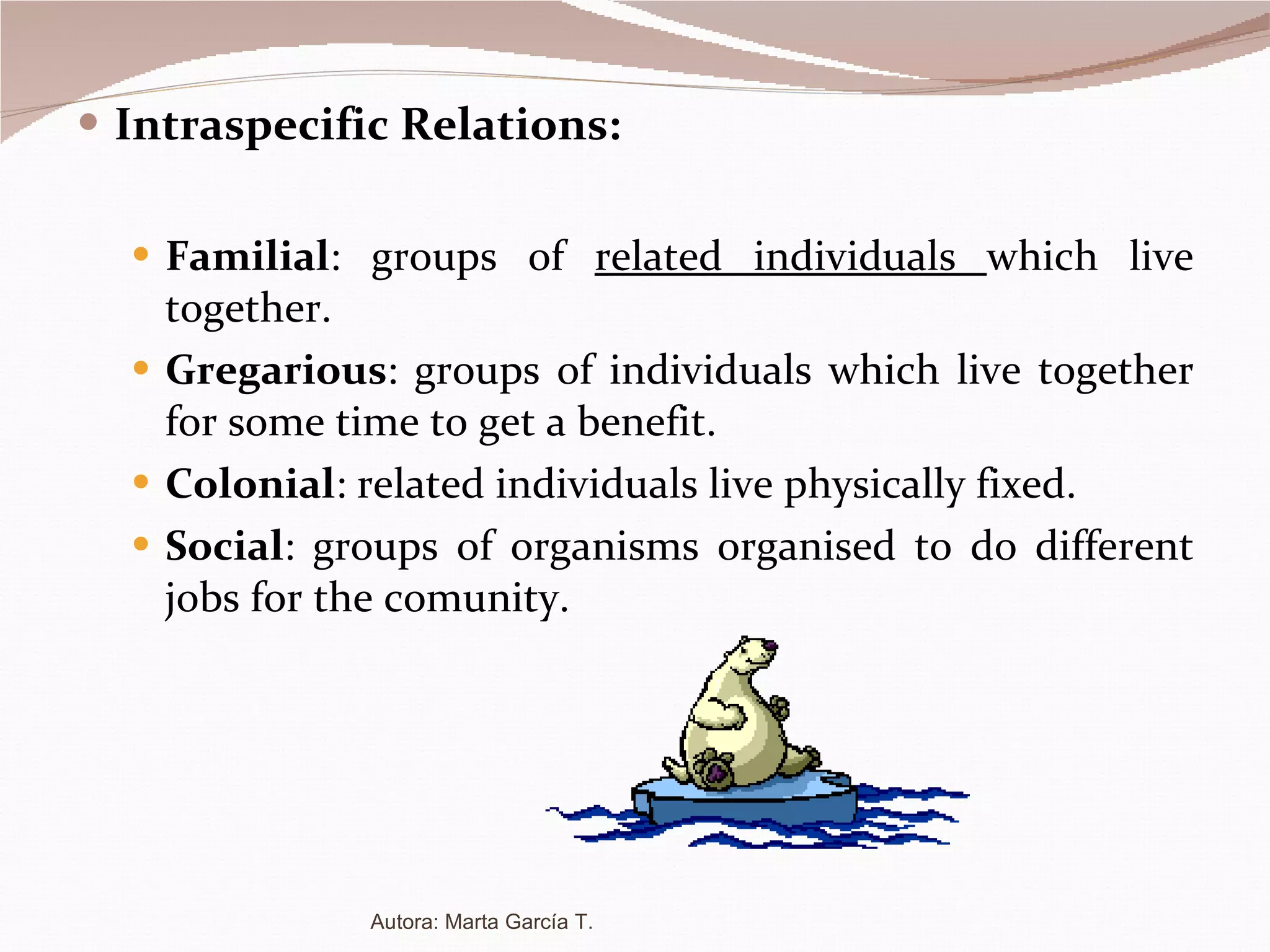 Intraspecific Relations: Familial : groups of  related individuals  which live together. Gregarious : groups of individuals which live together for some time to get a benefit. Colonial : related individuals live physically fixed. Social : groups of organisms organised to do different jobs for the comunity. Autora: Marta García T. 