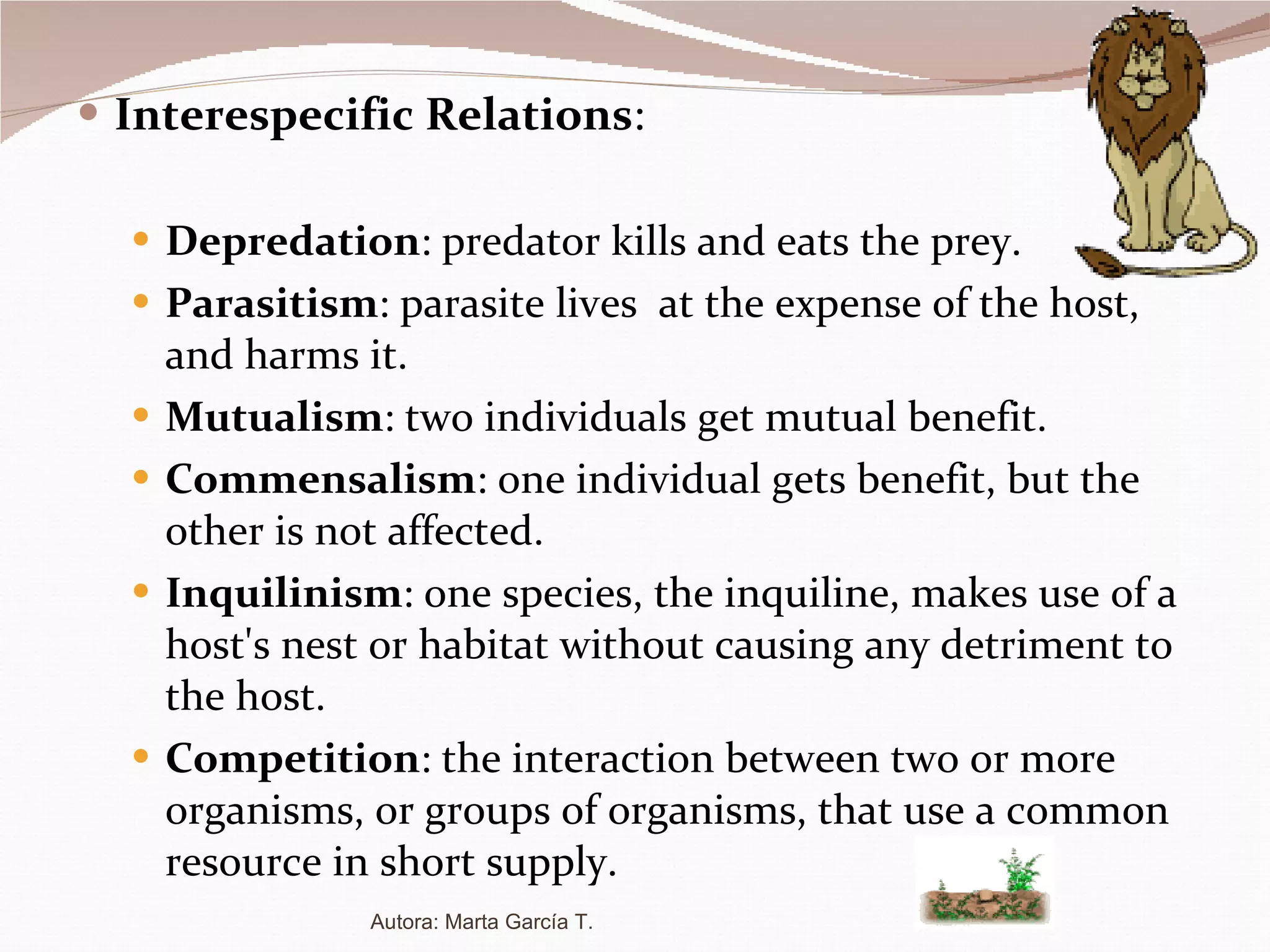 Interespecific Relations : Depredation : predator kills and eats the prey. Parasitism : parasite lives  at the expense of the host, and harms it. Mutualism : two individuals get mutual benefit. Commensalism : one individual gets benefit, but the other is not affected. Inquilinism :  one species, the inquiline, makes use of a host's nest or habitat without causing any detriment to the host. Competition : the interaction between two or more organisms, or groups of organisms, that use a common resource in short supply. Autora: Marta García T. 