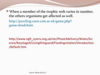 When a member of the trophic web varies in number,
the others organisms get affected as well.
http://puzzling.caret.cam.ac.uk/game.php?
game=foodchain
http://www.ngfl_cymru.org.uk/vtc/Phase3delivery/Wales/Sci
ence/Keystage4/Livingthingsand/Feedingrelation/Introduction
/default.htm
Autora: Marta García T.
 