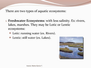 There are two types of aquatic ecosystems:
1. Freshwater Ecosystems: with less salinity. Ex: rivers,
lakes, marshes. They may be Lotic or Lentic
ecosystems:
 Lotic: running water (ex. Rivers).
 Lentic: still water (ex. Lakes).
Autora: Marta García T.
 