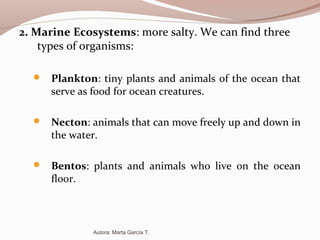 2. Marine Ecosystems: more salty. We can find three
types of organisms:
 Plankton: tiny plants and animals of the ocean that
serve as food for ocean creatures.
 Necton: animals that can move freely up and down in
the water.
 Bentos: plants and animals who live on the ocean
floor.
Autora: Marta García T.
 