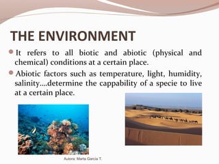 THE ENVIRONMENT
It refers to all biotic and abiotic (physical and
chemical) conditions at a certain place.
Abiotic factors such as temperature, light, humidity,
salinity….determine the cappability of a specie to live
at a certain place.
Autora: Marta García T.
 