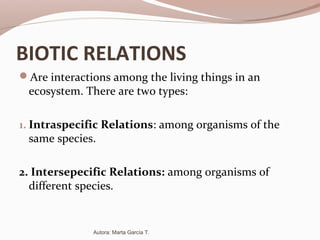 BIOTIC RELATIONS
Are interactions among the living things in an
ecosystem. There are two types:
1. Intraspecific Relations: among organisms of the
same species.
2. Intersepecific Relations: among organisms of
different species.
Autora: Marta García T.
 