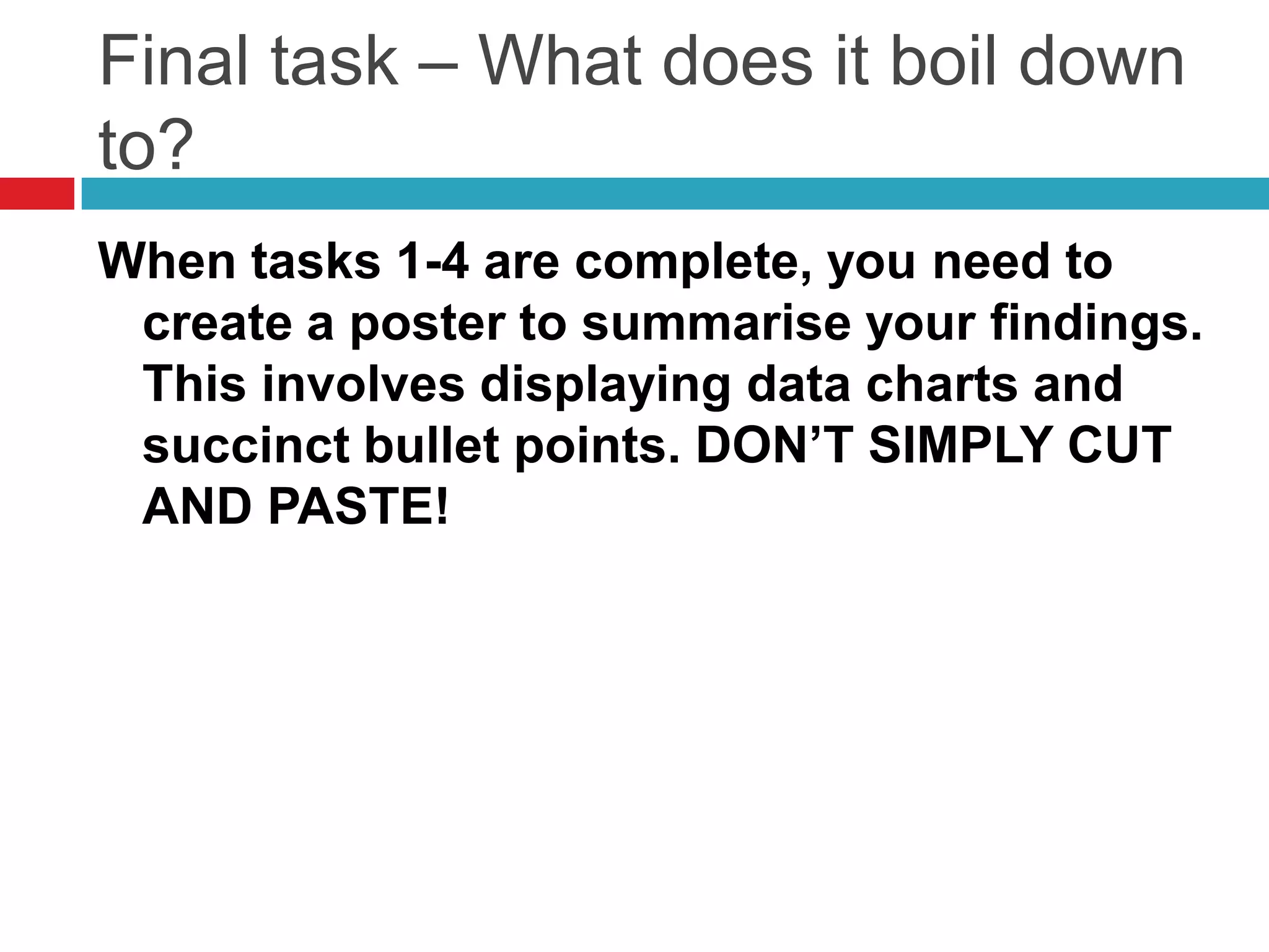 Final task – What does it boil down to?When tasks 1-4 are complete, you need to create a poster to summarise your findings. This involves displaying data charts and succinct bullet points. DON’T SIMPLY CUT AND PASTE!
