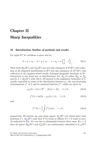Chapter II
Sharp Inequalities


10 Introduction: Outline of methods and results
Let again Rn be euclidean n-space and let

                                                                            1
                0 < p < ∞,         0 < q ≤ ∞,             s > σp = n          −1       .   (10.1)
                                                                            p      +

Then both Bpq (Rn ) and Fpq (Rn ) are not only subspaces of S (Rn ) (the collec-
              s            s

tion of all tempered distributions in Rn ) but also subspaces of Lloc (Rn ) (the
                                                                    1
collection of all complex-valued locally Lebesgue-integrable functions in Rn ,
interpreted in the usual way as distributions). Let As be either Bpq or Fpq
                                                        pq
                                                                       s       s

and let f ∈ Apq (R ) with (10.1). Of interest is the singularity behaviour of f ,
               s   n

usually expressed in terms of the distribution function μf , the non-increasing
rearrangement f ∗ of f and its maximal function f ∗∗ , which are given by

                      μf (λ) = |{x ∈ Rn : |f (x)| > λ}| ,              λ ≥ 0,              (10.2)


                         f ∗ (t) = inf{λ : μf (λ) ≤ t} ,             t ≥ 0,                (10.3)

and
                                               t
                              ∗∗     1
                             f (t) =               f ∗ (τ ) dτ ,   t > 0,                  (10.4)
                                     t
                                           0

respectively. Of interest are only those spaces As (Rn ) for which there exist
                                                   pq
functions f ∈ As (Rn ) such that f ∗ (t) tends to inﬁnity if t > 0 tends to zero.
                pq
As indicated in Fig. 10.1 one has to distinguish between three cases. If s > n p
then all spaces Bpq (Rn ) and Fpq (Rn ) are continuously embedded in L∞ (Rn )
                  s             s




H. Triebel, The Structure of Functions,                                                       161
DOI 10.1007/978-3-0348-0569-8_2, © Springer Basel 2001
 