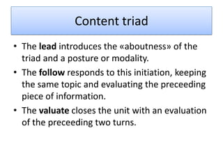 Content triad
• The lead introduces the «aboutness» of the
  triad and a posture or modality.
• The follow responds to this initiation, keeping
  the same topic and evaluating the preceeding
  piece of information.
• The valuate closes the unit with an evaluation
  of the preceeding two turns.
 