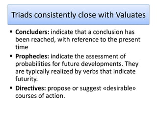Triads consistently close with Valuates
 Concluders: indicate that a conclusion has
  been reached, with reference to the present
  time
 Prophecies: indicate the assessment of
  probabilities for future developments. They
  are typically realized by verbs that indicate
  futurity.
 Directives: propose or suggest «desirable»
  courses of action.
 