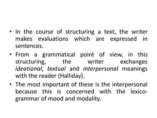 • In the course of structuring a text, the writer
  makes evaluations which are expressed in
  sentences.
• From a grammatical point of view, in this
  structuring,      the       writer    exchanges
  ideational, textual and interpersonal meanings
  with the reader (Halliday).
• The most important of these is the interpersonal
  because this is concerned with the lexico-
  grammar of mood and modality.
 