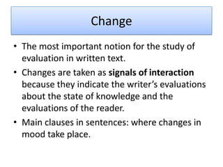 Change
• The most important notion for the study of
  evaluation in written text.
• Changes are taken as signals of interaction
  because they indicate the writer’s evaluations
  about the state of knowledge and the
  evaluations of the reader.
• Main clauses in sentences: where changes in
  mood take place.
 