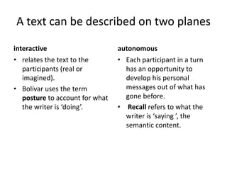 A text can be described on two planes

interactive                      autonomous
• relates the text to the        • Each participant in a turn
   participants (real or           has an opportunity to
   imagined).                      develop his personal
• Bolívar uses the term            messages out of what has
   posture to account for what     gone before.
   the writer is ‘doing’.        • Recall refers to what the
                                   writer is ‘saying ’, the
                                   semantic content.
 