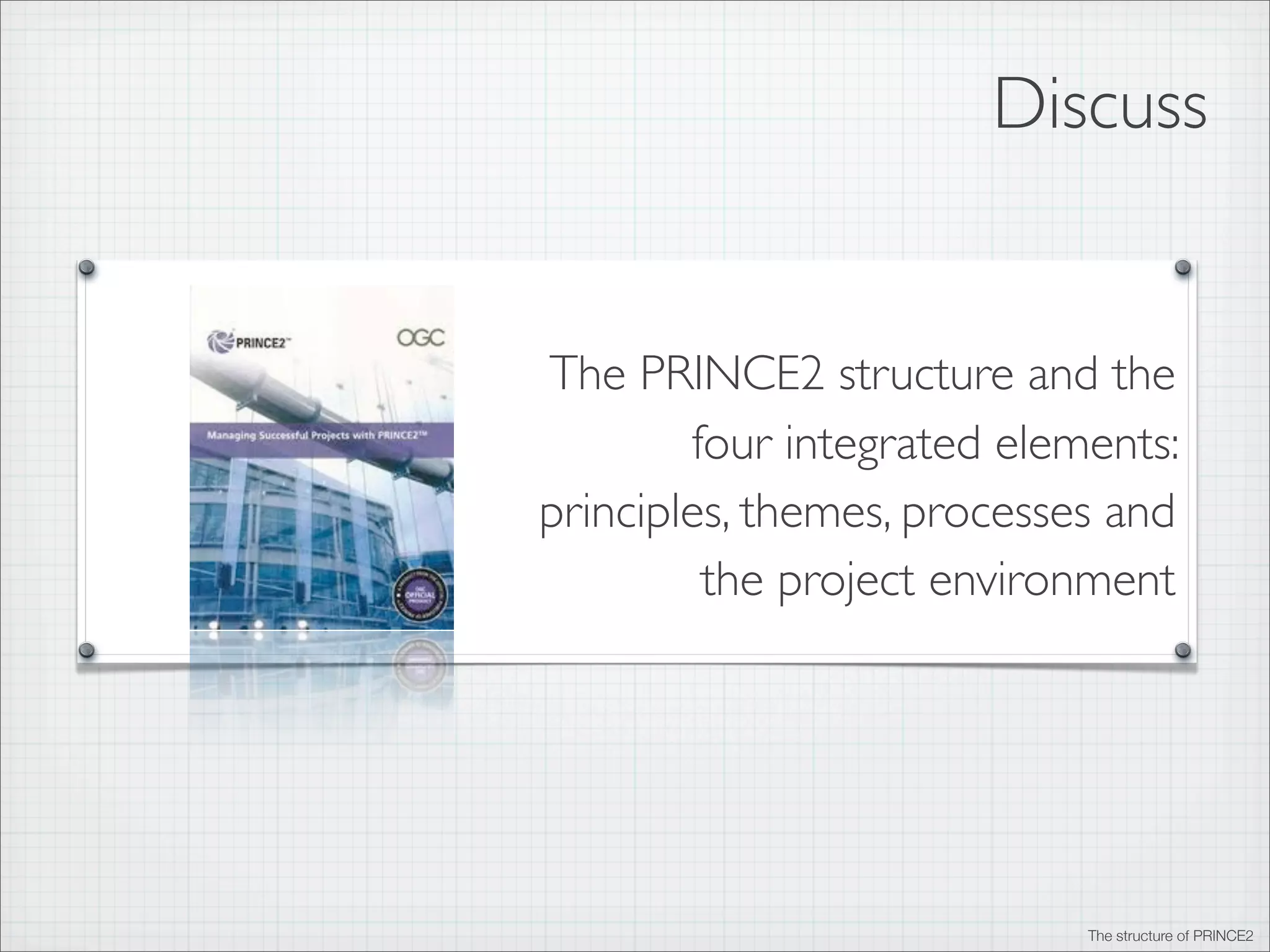 Discuss
PRINCE2 - beneﬁts and strengths

The PRINCE2 structure and the
AGILE - beneﬁts and strengths
four integrated elements:
principles, themes, processes and
Why integrate?
the project environment
Integrating PRINCE2 and AGILE

The structure of PRINCE2

 