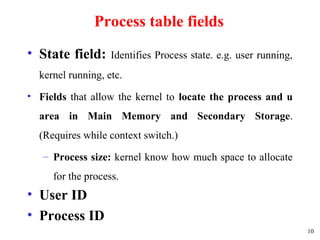 10
Process table fields
• State field: Identifies Process state. e.g. user running,
kernel running, etc.
• Fields that allow the kernel to locate the process and u
area in Main Memory and Secondary Storage.
(Requires while context switch.)
– Process size: kernel know how much space to allocate
for the process.
• User ID
• Process ID
 