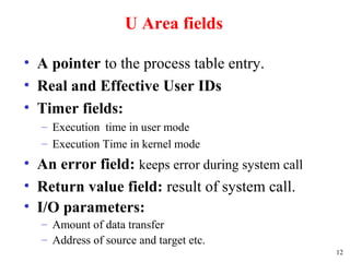 12
U Area fields
• A pointer to the process table entry.
• Real and Effective User IDs
• Timer fields:
– Execution time in user mode
– Execution Time in kernel mode
• An error field: keeps error during system call
• Return value field: result of system call.
• I/O parameters:
– Amount of data transfer
– Address of source and target etc.
 