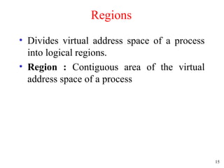 15
Regions
• Divides virtual address space of a process
into logical regions.
• Region : Contiguous area of the virtual
address space of a process
 