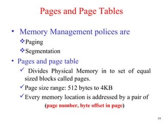 19
Pages and Page Tables
• Memory Management polices are
Paging
Segmentation
• Pages and page table
 Divides Physical Memory in to set of equal
sized blocks called pages.
Page size range: 512 bytes to 4KB
Every memory location is addressed by a pair of
(page number, byte offset in page)
 