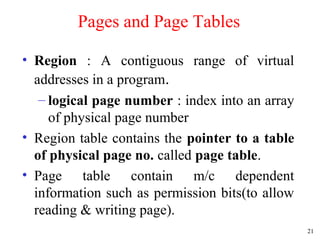 21
Pages and Page Tables
• Region : A contiguous range of virtual
addresses in a program.
– logical page number : index into an array
of physical page number
• Region table contains the pointer to a table
of physical page no. called page table.
• Page table contain m/c dependent
information such as permission bits(to allow
reading & writing page).
 