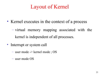 23
Layout of Kernel
• Kernel executes in the context of a process
– virtual memory mapping associated with the
kernel is independent of all processes.
• Interrupt or system call
– user mode -> kernel mode ; OS
– user mode OS
 